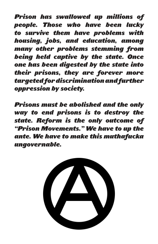 Prison has swallowed up millions of people. Those who have been lucky to survive them have problems with housing, jobs, and education, among many other problems stemming from being held captive by the state. Once one has been digested by the state into their prisons, they are forever more targeted for discrimination and further oppression by society. Prisons must be abolished and the only way to end prisons is to destroy the state. Reform is the only outcome of “Prison Movements.” We have to up the ante. We have to make this muthafucka ungovernable.